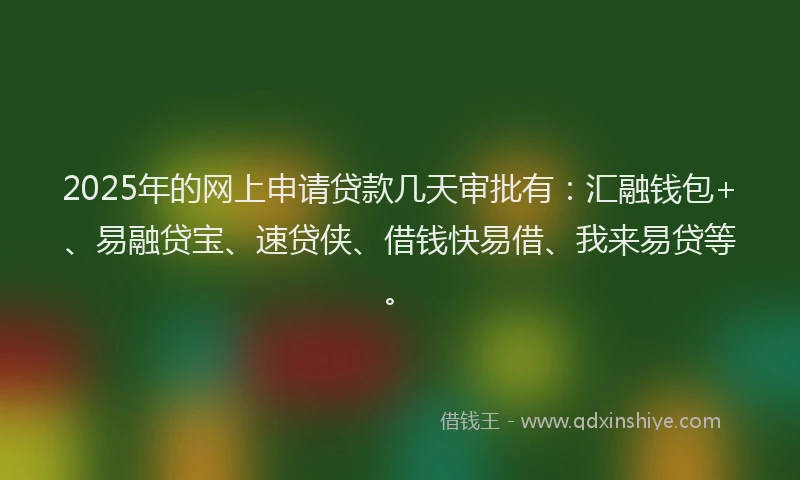 2025年的网上申请贷款几天审批有：汇融钱包+、易融贷宝、速贷侠、借钱快易借、我来易贷等。