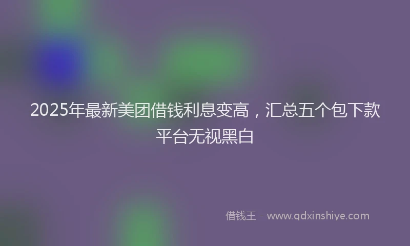 2025年最新美团借钱利息变高，汇总五个包下款平台无视黑白