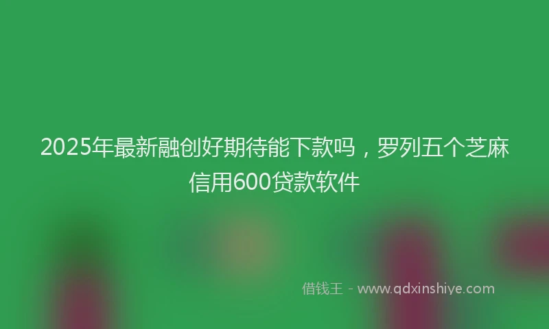 2025年最新融创好期待能下款吗，罗列五个芝麻信用600贷款软件