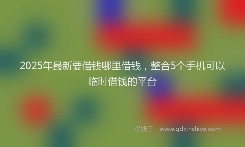 2025年最新要借钱哪里借钱，整合5个手机可以临时借钱的平台