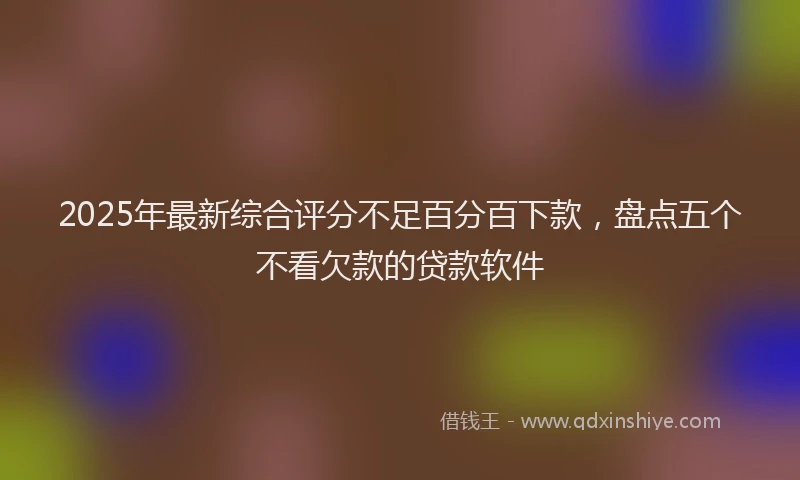 2025年最新综合评分不足百分百下款，盘点五个不看欠款的贷款软件