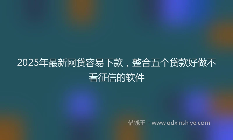 2025年最新网贷容易下款，整合五个贷款好做不看征信的软件