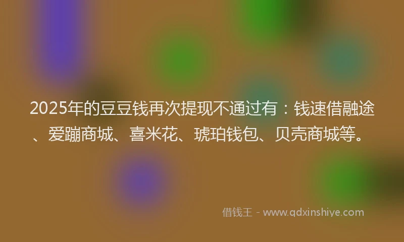 2025年的豆豆钱再次提现不通过有：钱速借融途、爱蹦商城、喜米花、琥珀钱包、贝壳商城等。
