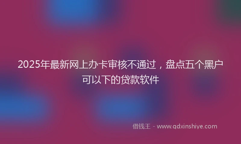 2025年最新网上办卡审核不通过，盘点五个黑户可以下的贷款软件