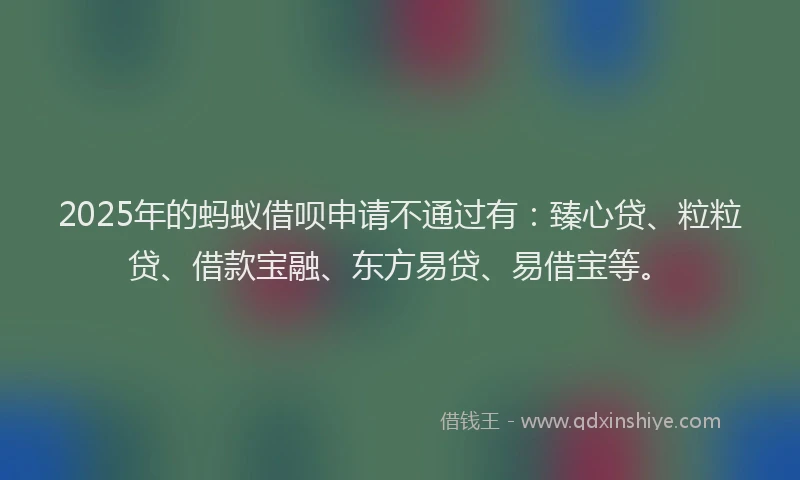 2025年的蚂蚁借呗申请不通过有：臻心贷、粒粒贷、借款宝融、东方易贷、易借宝等。