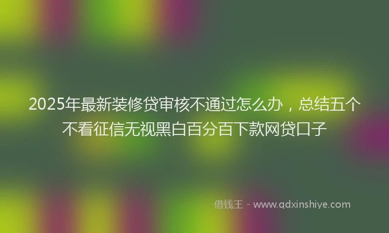 2025年最新装修贷审核不通过怎么办，总结五个不看征信无视黑白百分百下款网贷口子