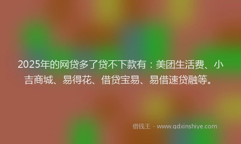 2025年的网贷多了贷不下款有：美团生活费、小吉商城、易得花、借贷宝易、易借速贷融等。