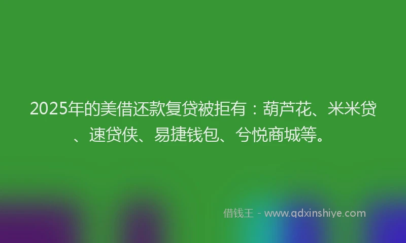 2025年的美借还款复贷被拒有：葫芦花、米米贷、速贷侠、易捷钱包、兮悦商城等。