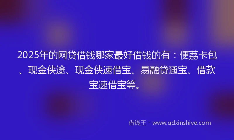 2025年的网贷借钱哪家最好借钱的有：便荔卡包、现金侠途、现金侠速借宝、易融贷通宝、借款宝速借宝等。