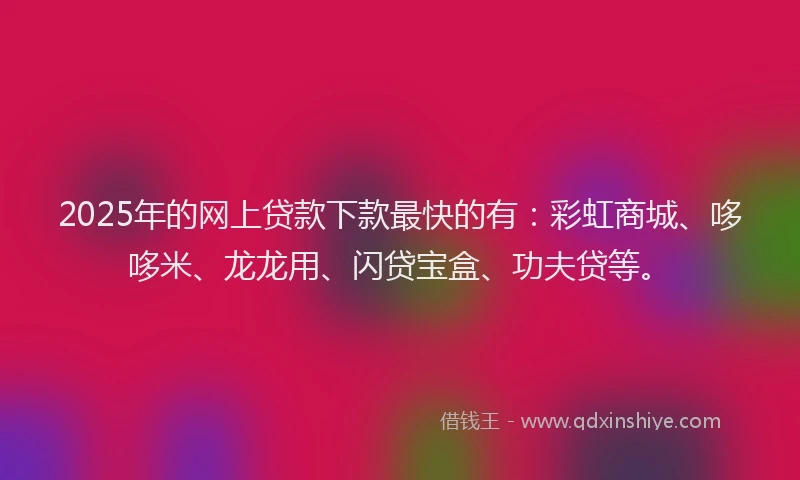 2025年的网上贷款下款最快的有：彩虹商城、哆哆米、龙龙用、闪贷宝盒、功夫贷等。