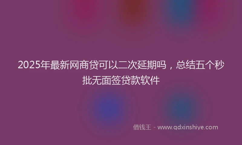 2025年最新网商贷可以二次延期吗，总结五个秒批无面签贷款软件