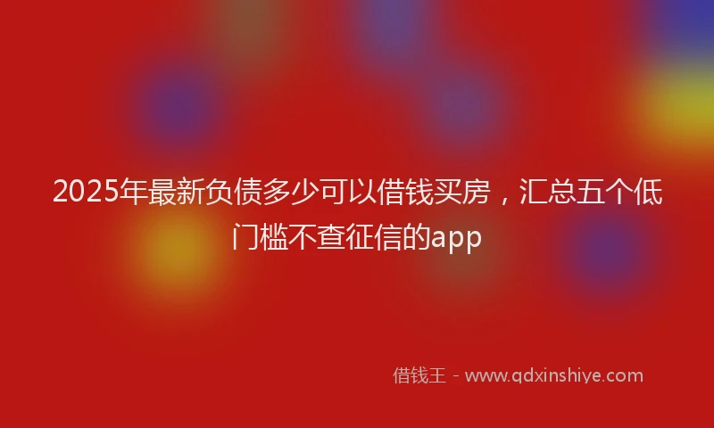 2025年最新负债多少可以借钱买房，汇总五个低门槛不查征信的app
