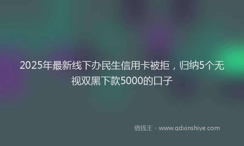 2025年最新线下办民生信用卡被拒，归纳5个无视双黑下款5000的口子