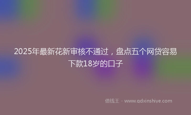 2025年最新花新审核不通过，盘点五个网贷容易下款18岁的口子