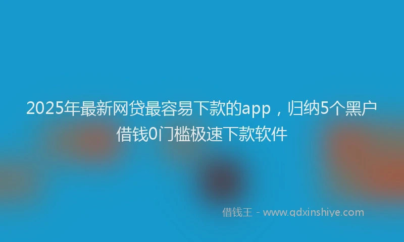 2025年最新网贷最容易下款的app，归纳5个黑户借钱0门槛极速下款软件