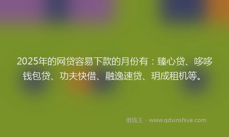 2025年的网贷容易下款的月份有：臻心贷、哆哆钱包贷、功夫快借、融逸速贷、玥成租机等。