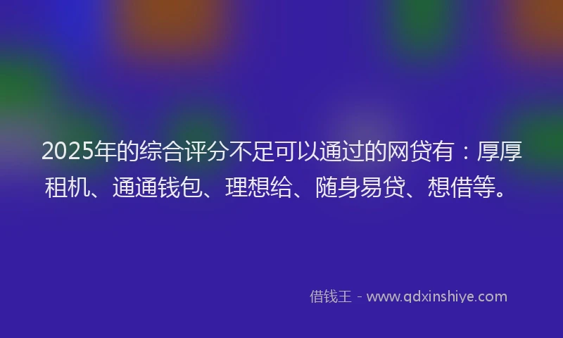 2025年的综合评分不足可以通过的网贷有：厚厚租机、通通钱包、理想给、随身易贷、想借等。