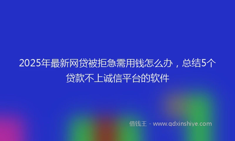2025年最新网贷被拒急需用钱怎么办，总结5个贷款不上诚信平台的软件