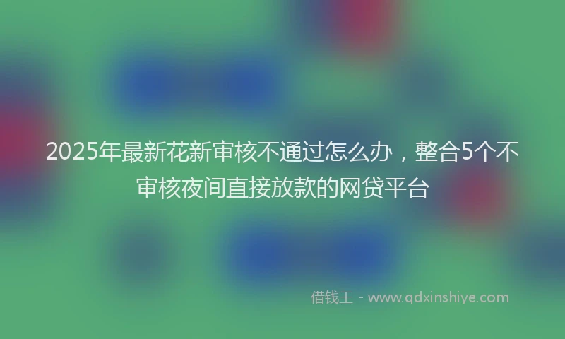 2025年最新花新审核不通过怎么办，整合5个不审核夜间直接放款的网贷平台