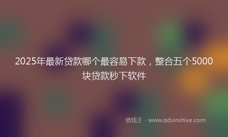 2025年最新贷款哪个最容易下款，整合五个5000块贷款秒下软件