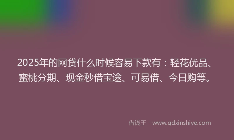 2025年的网贷什么时候容易下款有：轻花优品、蜜桃分期、现金秒借宝途、可易借、今日购等。