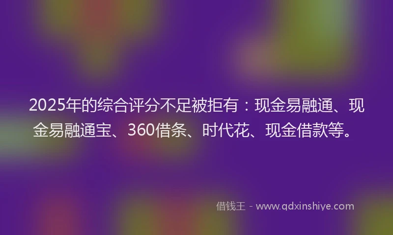 2025年的综合评分不足被拒有：现金易融通、现金易融通宝、360借条、时代花、现金借款等。