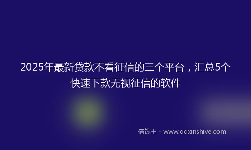2025年最新贷款不看征信的三个平台，汇总5个快速下款无视征信的软件