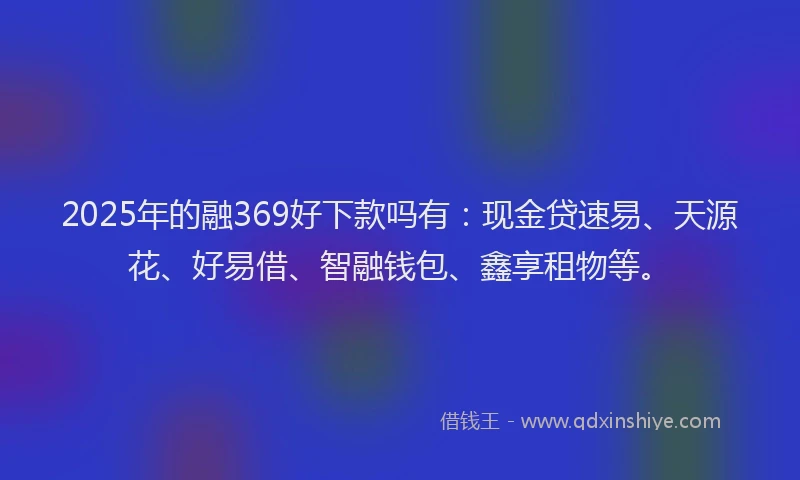 2025年的融369好下款吗有：现金贷速易、天源花、好易借、智融钱包、鑫享租物等。