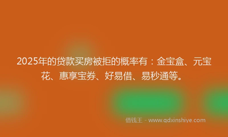 2025年的贷款买房被拒的概率有：金宝盒、元宝花、惠享宝券、好易借、易秒通等。