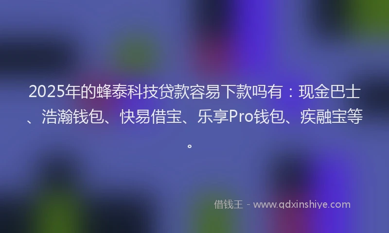 2025年的蜂泰科技贷款容易下款吗有：现金巴士、浩瀚钱包、快易借宝、乐享Pro钱包、疾融宝等。