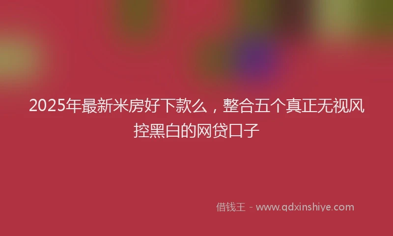 2025年最新米房好下款么，整合五个真正无视风控黑白的网贷口子