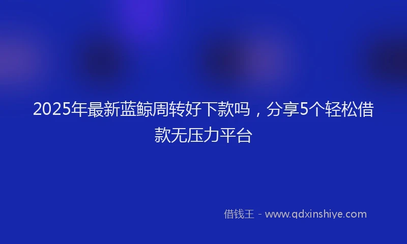 2025年最新蓝鲸周转好下款吗，分享5个轻松借款无压力平台