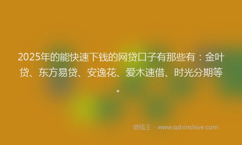 2025年的能快速下钱的网贷口子有那些有：金叶贷、东方易贷、安逸花、爱木速借、时光分期等。