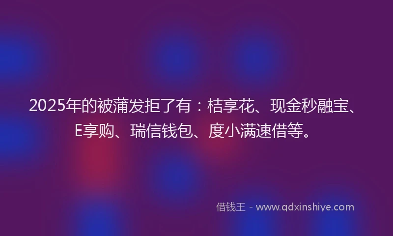 2025年的被蒲发拒了有：桔享花、现金秒融宝、E享购、瑞信钱包、度小满速借等。