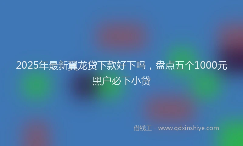 2025年最新翼龙贷下款好下吗，盘点五个1000元黑户必下小贷