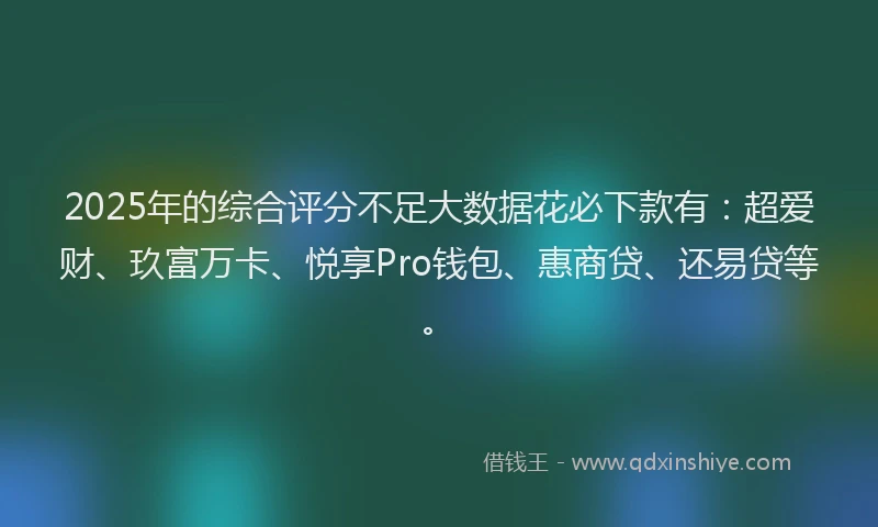 2025年的综合评分不足大数据花必下款有：超爱财、玖富万卡、悦享Pro钱包、惠商贷、还易贷等。