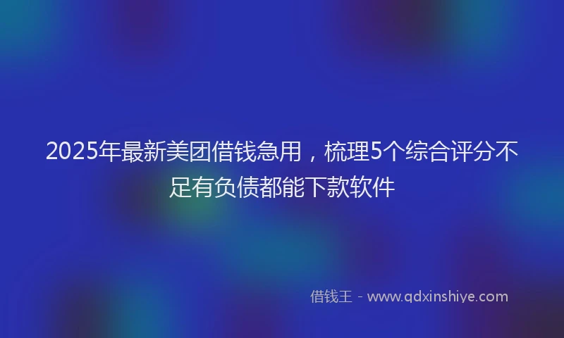 2025年最新美团借钱急用，梳理5个综合评分不足有负债都能下款软件