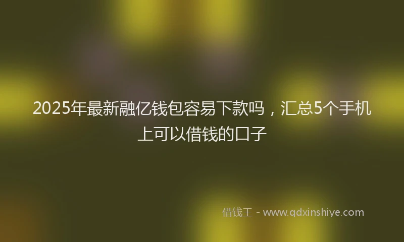 2025年最新融亿钱包容易下款吗，汇总5个手机上可以借钱的口子