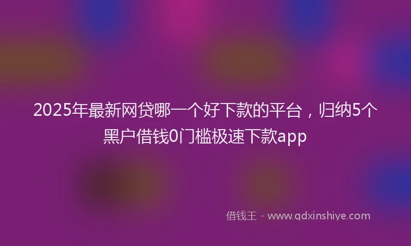 2025年最新网贷哪一个好下款的平台，归纳5个黑户借钱0门槛极速下款app