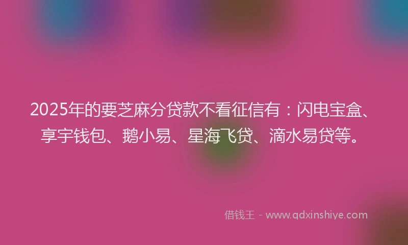 2025年的要芝麻分贷款不看征信有：闪电宝盒、享宇钱包、鹅小易、星海飞贷、滴水易贷等。