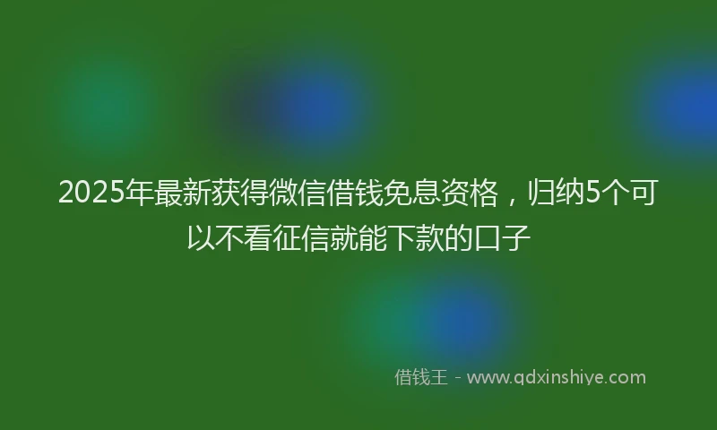 2025年最新获得微信借钱免息资格，归纳5个可以不看征信就能下款的口子