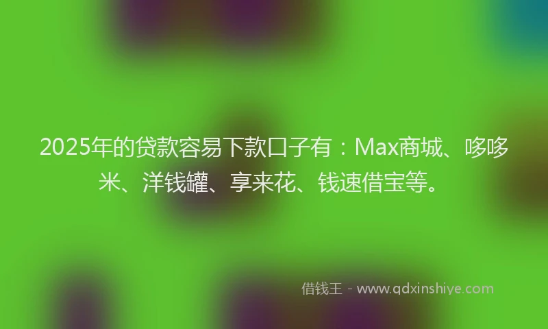 2025年的贷款容易下款口子有：Max商城、哆哆米、洋钱罐、享来花、钱速借宝等。