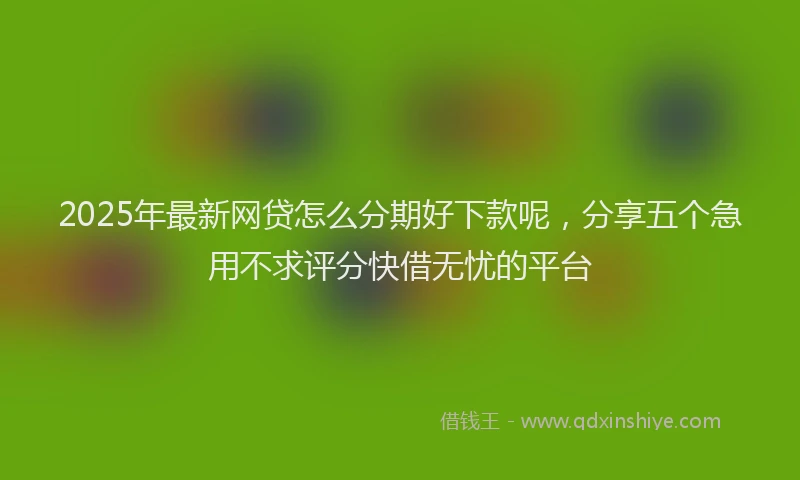 2025年最新网贷怎么分期好下款呢，分享五个急用不求评分快借无忧的平台