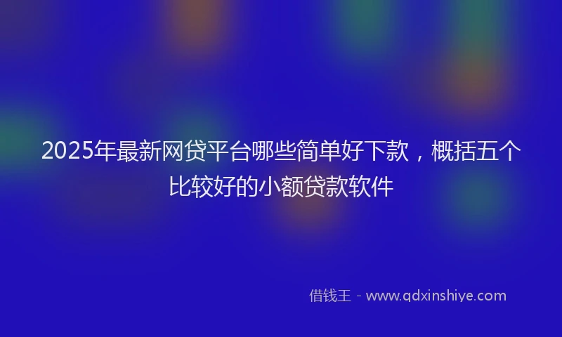 2025年最新网贷平台哪些简单好下款，概括五个比较好的小额贷款软件