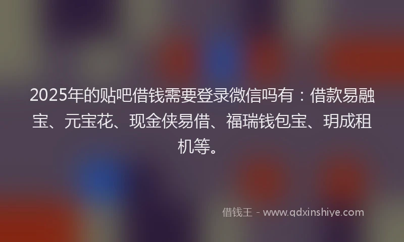 2025年的贴吧借钱需要登录微信吗有：借款易融宝、元宝花、现金侠易借、福瑞钱包宝、玥成租机等。