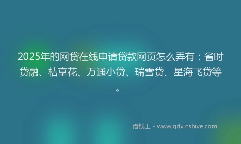 2025年的网贷在线申请贷款网页怎么弄有：省时贷融、桔享花、万通小贷、瑞雪贷、星海飞贷等。