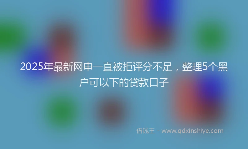 2025年最新网申一直被拒评分不足，整理5个黑户可以下的贷款口子