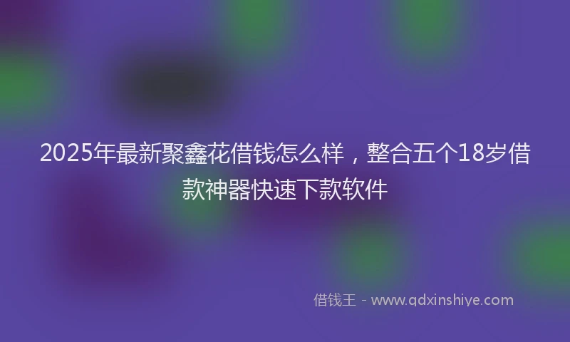 2025年最新聚鑫花借钱怎么样，整合五个18岁借款神器快速下款软件