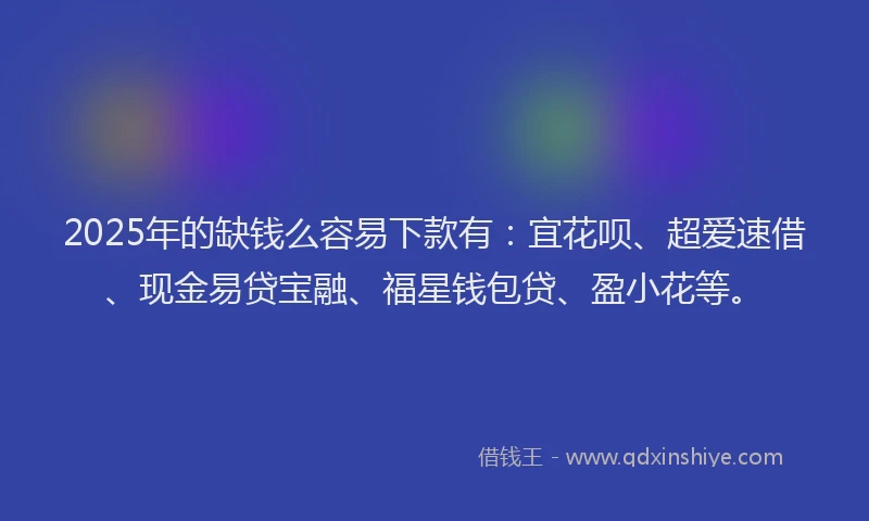 2025年的缺钱么容易下款有：宜花呗、超爱速借、现金易贷宝融、福星钱包贷、盈小花等。