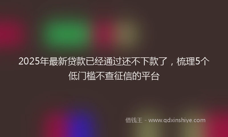2025年最新贷款已经通过还不下款了，梳理5个低门槛不查征信的平台